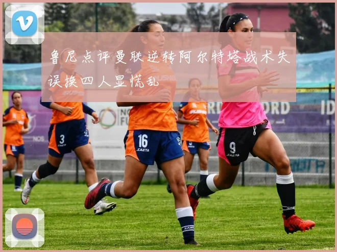 鲁尼点评曼联逆转阿尔特塔战术失误换四人显慌乱