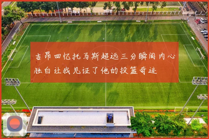 吉昂回忆托马斯超远三分瞬间内心独白让我见证了他的投篮奇迹