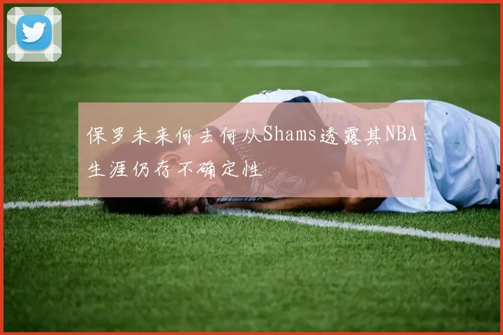 保罗未来何去何从Shams透露其NBA生涯仍存不确定性