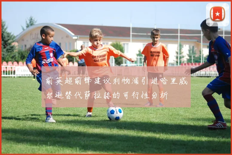 前英超前锋建议利物浦引进哈里威尔逊替代萨拉赫的可行性分析