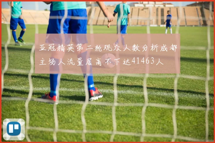 亚冠精英第二轮观众人数分析成都主场人流量居高不下达41463人
