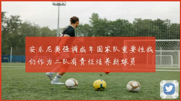 安东尼奥强调成年国家队重要性我们作为二队有责任培养新球员