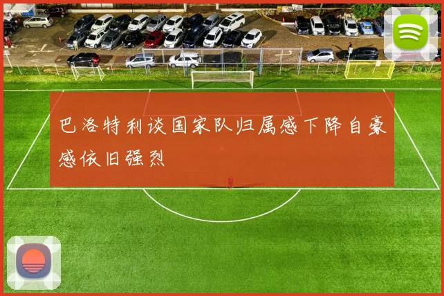 巴洛特利谈国家队归属感下降自豪感依旧强烈