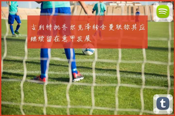 古利特批齐尔克泽转会曼联称其应继续留在意甲发展