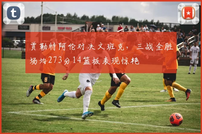 贾勒特阿伦对决文班克，三战全胜场均273分14篮板表现惊艳