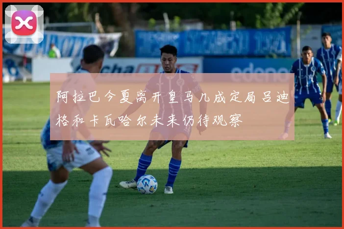 阿拉巴今夏离开皇马几成定局吕迪格和卡瓦哈尔未来仍待观察