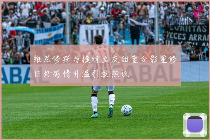 维尼修斯与模特女友甜蜜合影重修旧好感情升温引发热议