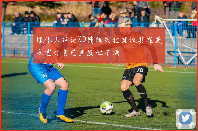 媒体人评论KD情绪失控建议其在更衣室对贾巴里发泄不满