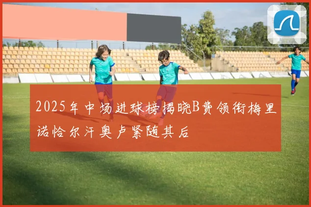 2025年中场进球榜揭晓B费领衔梅里诺恰尔汗奥卢紧随其后