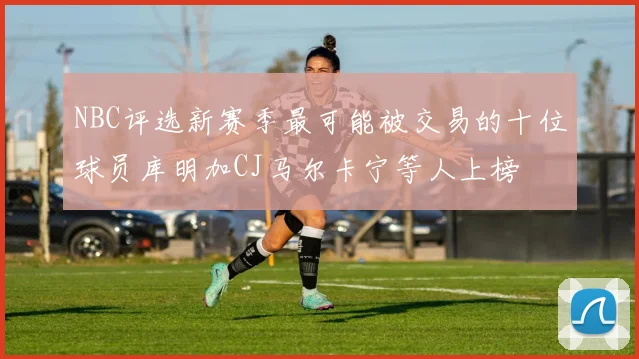 NBC评选新赛季最可能被交易的十位球员库明加CJ马尔卡宁等人上榜