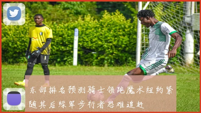 东部排名预测骑士领跑魔术纽约紧随其后绿军步行者恐难追赶