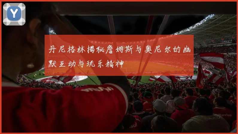 丹尼格林揭秘詹姆斯与奥尼尔的幽默互动与玩乐精神