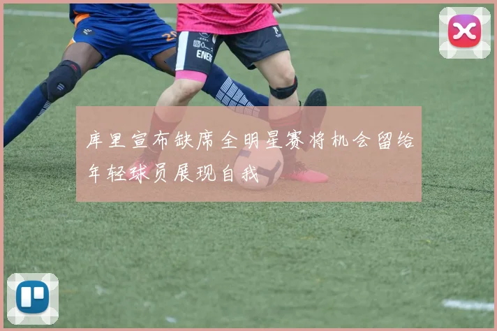 库里宣布缺席全明星赛将机会留给年轻球员展现自我