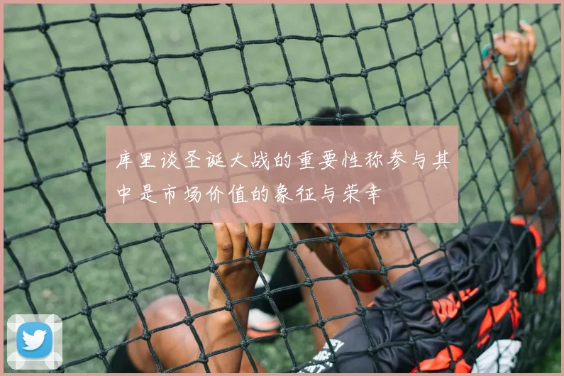 库里谈圣诞大战的重要性称参与其中是市场价值的象征与荣幸
