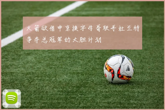 火箭欲借申京换字母哥联手杜兰特争夺总冠军的大胆计划