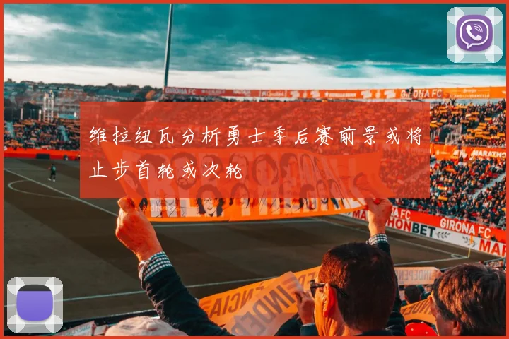 维拉纽瓦分析勇士季后赛前景或将止步首轮或次轮