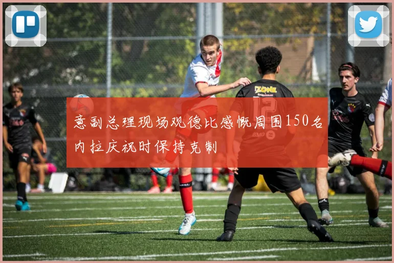 意副总理现场观德比感慨周围150名内拉庆祝时保持克制