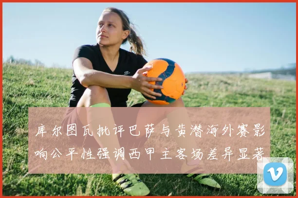 库尔图瓦批评巴萨与黄潜海外赛影响公平性强调西甲主客场差异显著