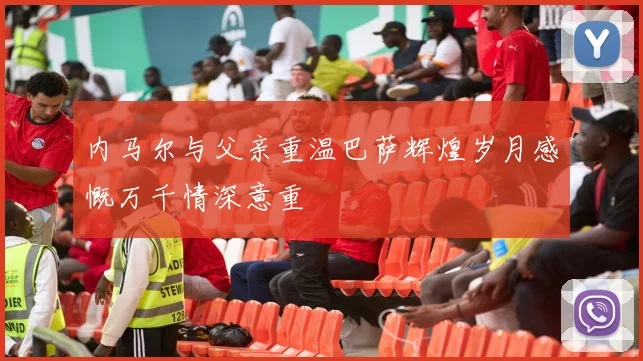 内马尔与父亲重温巴萨辉煌岁月感慨万千情深意重