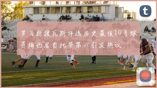 罗马新援瓦斯评选历史最佳10号球员梅西居首托蒂第六引发热议