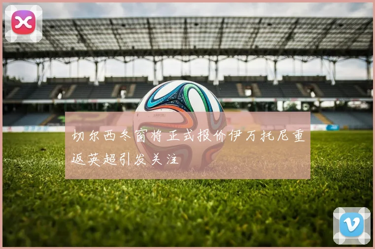 切尔西冬窗将正式报价伊万托尼重返英超引发关注