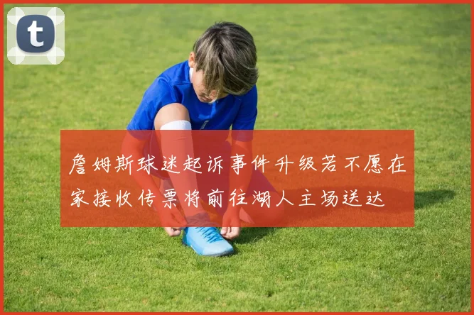 詹姆斯球迷起诉事件升级若不愿在家接收传票将前往湖人主场送达