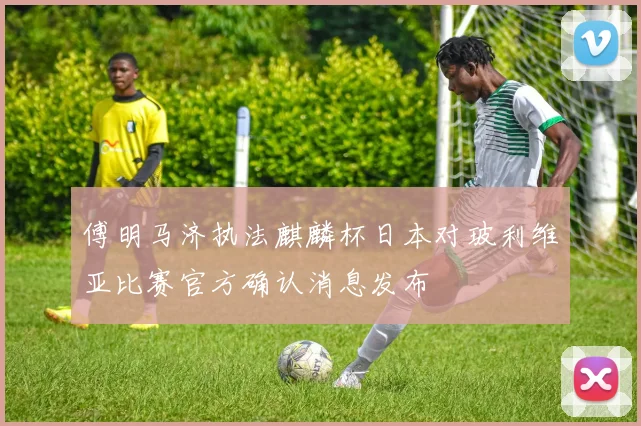 傅明马济执法麒麟杯日本对玻利维亚比赛官方确认消息发布