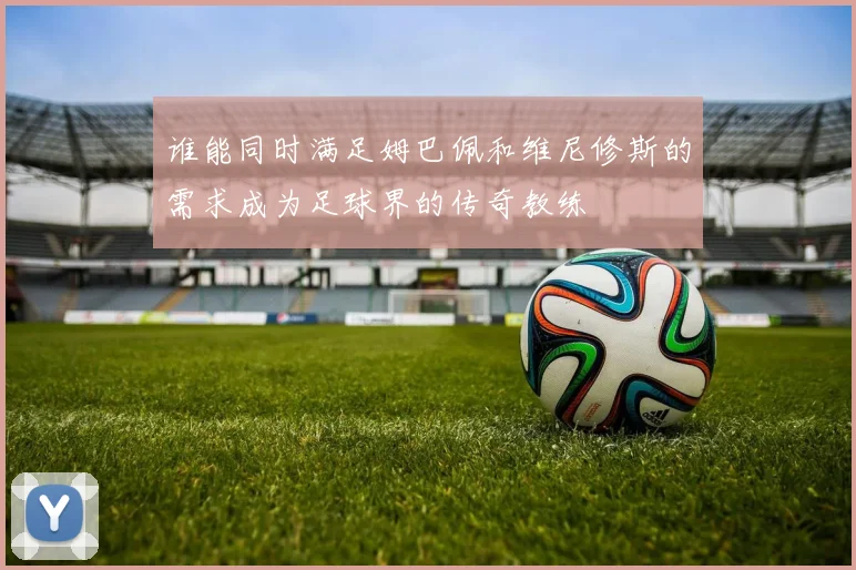 谁能同时满足姆巴佩和维尼修斯的需求成为足球界的传奇教练