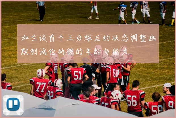 加兰谈首个三分球后的状态调整幽默测试伦纳德的年龄与能力