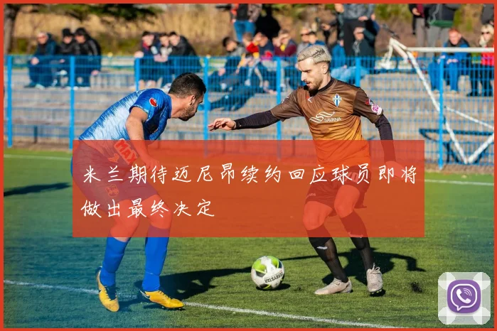 米兰期待迈尼昂续约回应球员即将做出最终决定