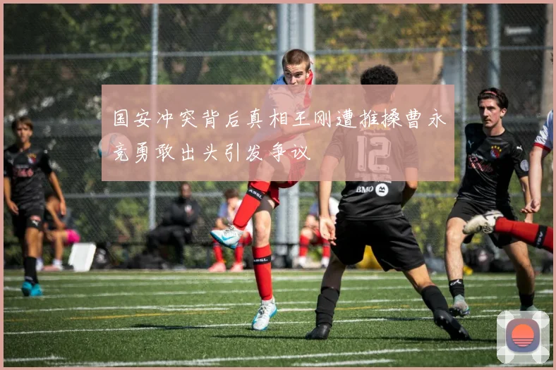 国安冲突背后真相王刚遭推搡曹永竞勇敢出头引发争议