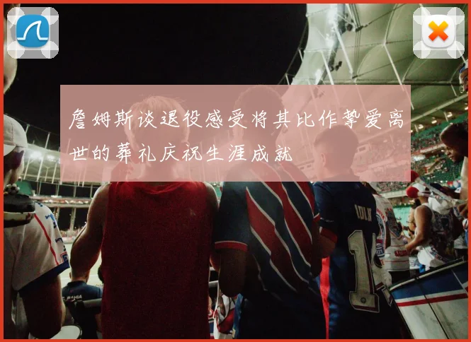 詹姆斯谈退役感受将其比作挚爱离世的葬礼庆祝生涯成就