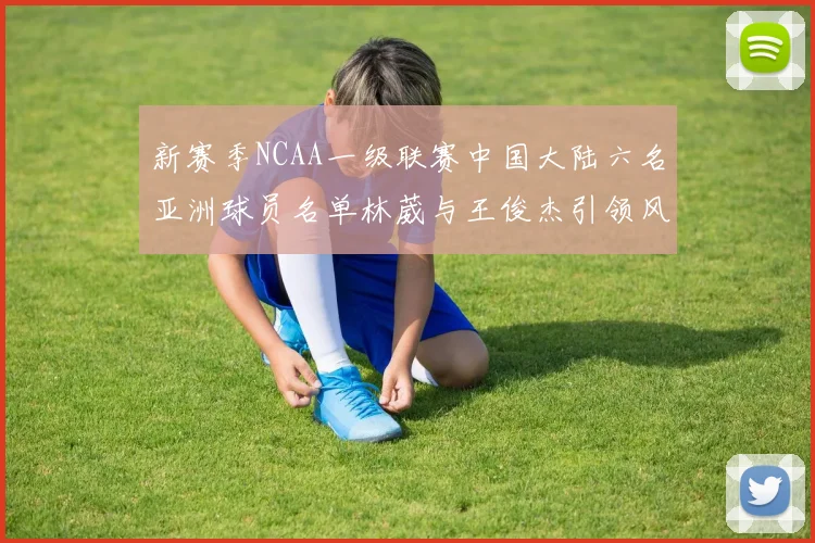 新赛季NCAA一级联赛中国大陆六名亚洲球员名单林葳与王俊杰引领风骚