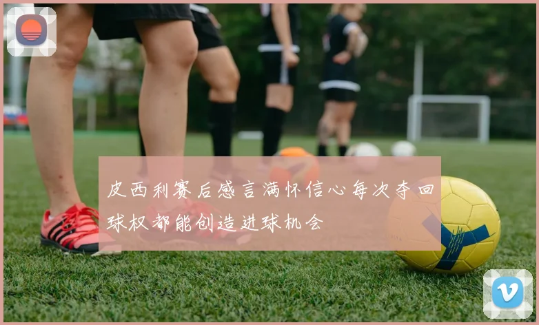 皮西利赛后感言满怀信心每次夺回球权都能创造进球机会