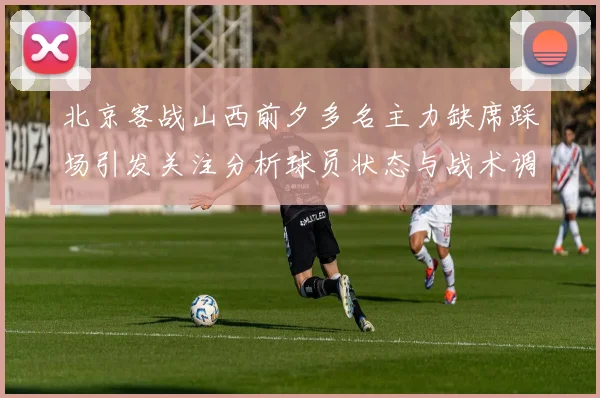 北京客战山西前夕多名主力缺席踩场引发关注分析球员状态与战术调整